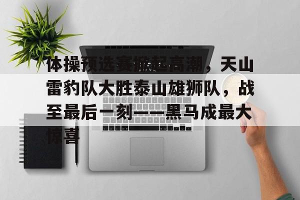 包含体操预选赛掀起高潮，天山雷豹队大胜泰山雄狮队，战至最后一刻——黑马成最大惊喜的词条